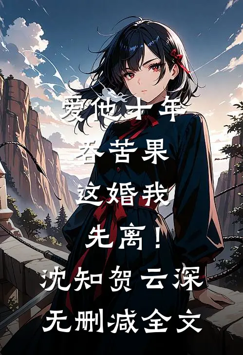 爱他十年吞苦果，这婚我先离！沈知贺云深无删减全文