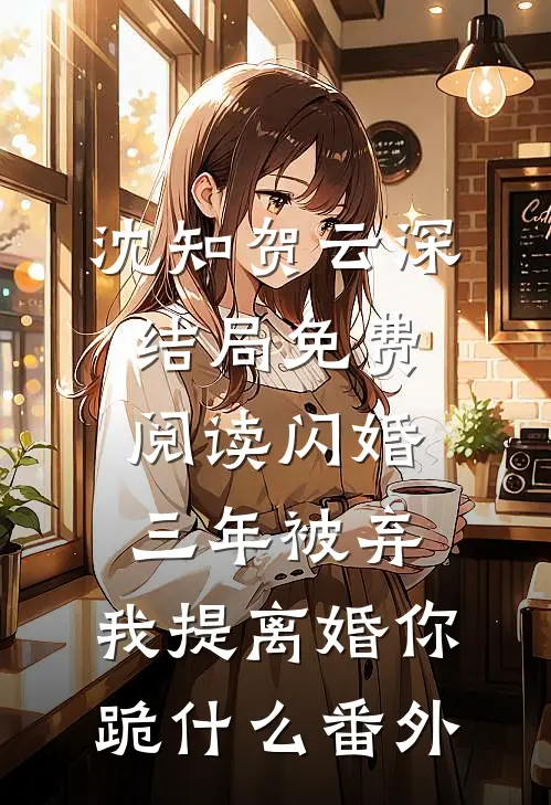 沈知贺云深结局免费阅读闪婚三年被弃，我提离婚你跪什么番外