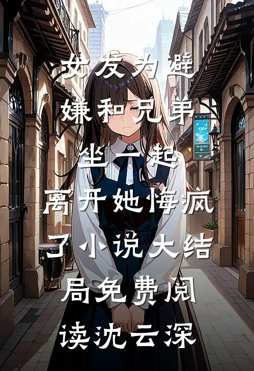 女友为避嫌和兄弟坐一起，离开她悔疯了小说大结局免费阅读沈云深