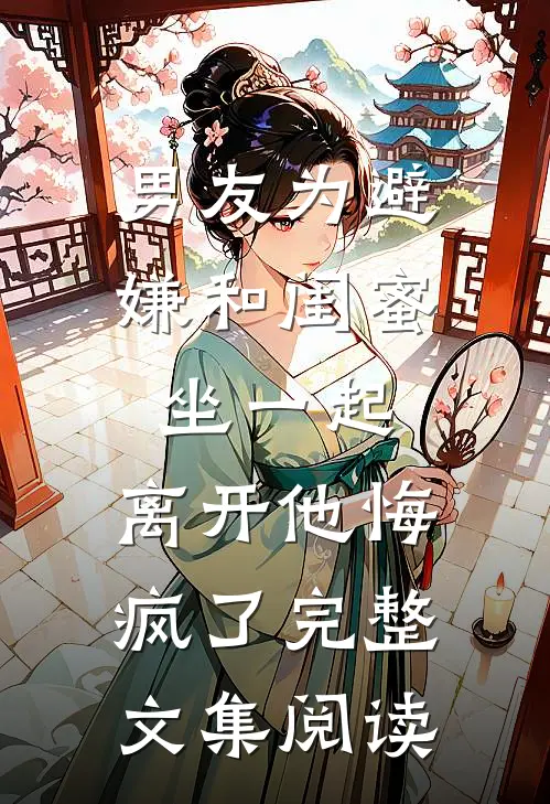 男友为避嫌和闺蜜坐一起，离开他悔疯了完整文集阅读