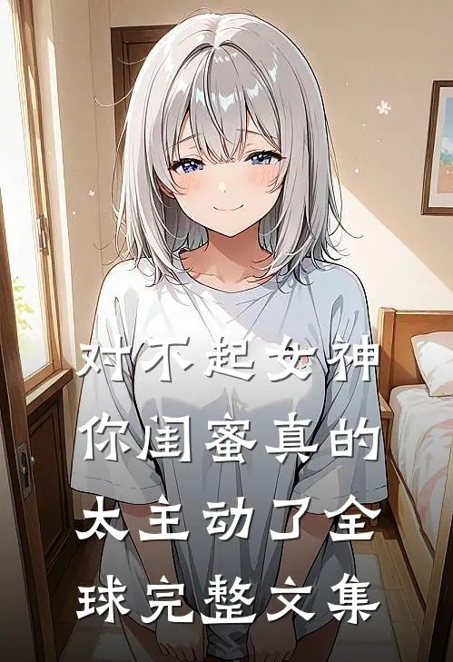 对不起女神，你闺蜜真的太主动了全球完整文集