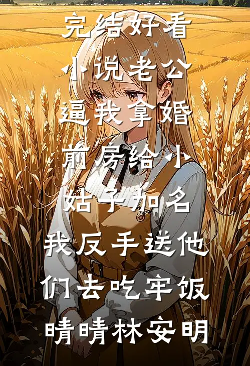老公逼我拿婚前房给小姑子加名，我反手送他们去吃牢饭晴晴林安明最新免费小说_完结好看小说老公逼我拿婚前房给小姑子加名，我反手送他们去吃牢饭晴晴林安明