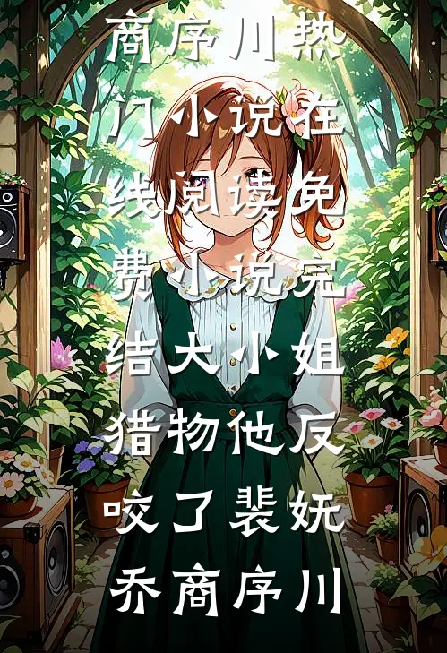 大小姐，猎物他反咬了(裴妩乔商序川)热门小说在线阅读_免费小说完结大小姐，猎物他反咬了裴妩乔商序川