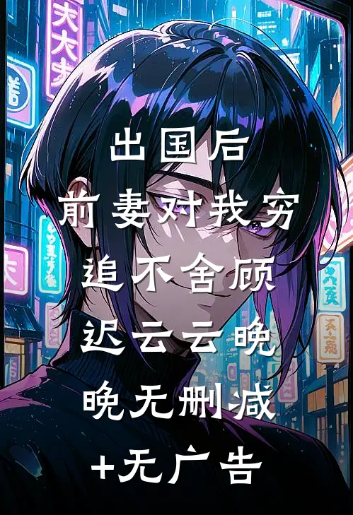 出国后，前妻对我穷追不舍顾迟云云晚晚无删减+无广告