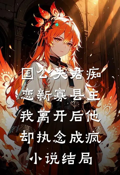 国公夫君痴恋新寡县主，我离开后他却执念成疯小说结局
