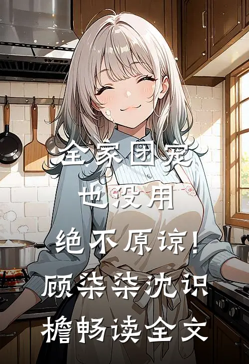 全家团宠也没用,绝不原谅!顾柒柒沈识檐畅读全文