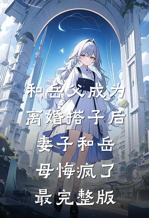 和岳父成为离婚搭子后，妻子和岳母悔疯了最完整版
