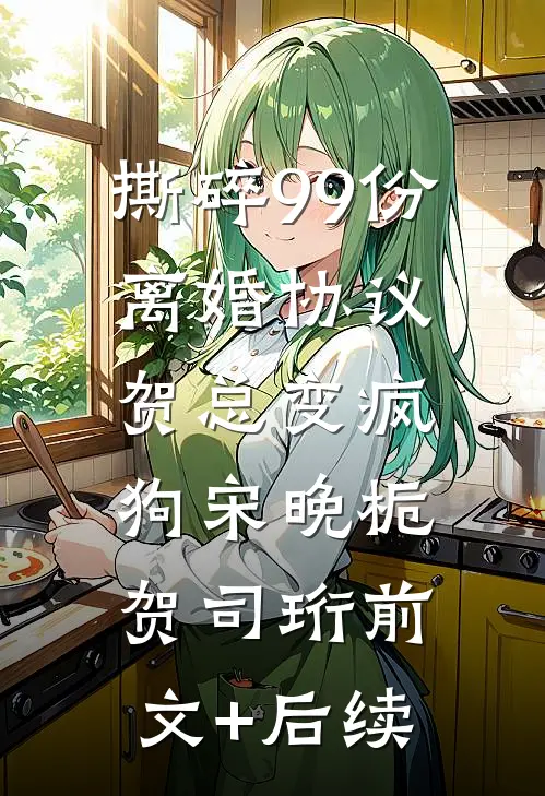 撕碎99份离婚协议，贺总变疯狗宋晚栀贺司珩前文+后续