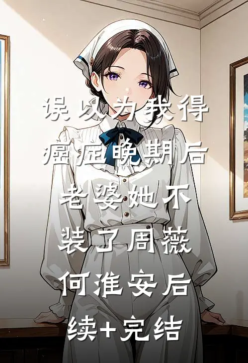 误以为我得癌症晚期后，老婆她不装了周薇何淮安后续+完结