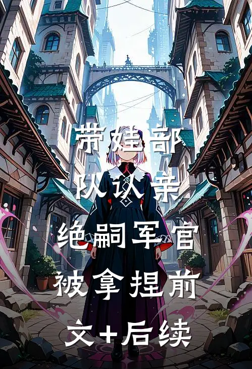 带娃部队认亲，绝嗣军官被拿捏前文+后续
