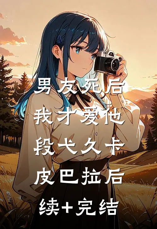 《男友死后，我才爱他》段弋久卡皮巴拉后续+完结