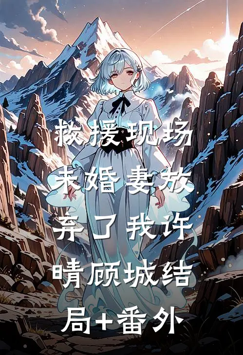 救援现场，未婚妻放弃了我许晴顾城结局+番外