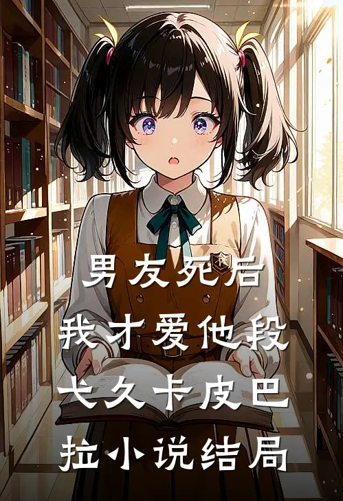《男友死后，我才爱他》段弋久卡皮巴拉小说结局