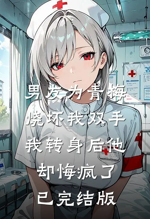 男友为青梅烧坏我双手，我转身后他却悔疯了已完结版