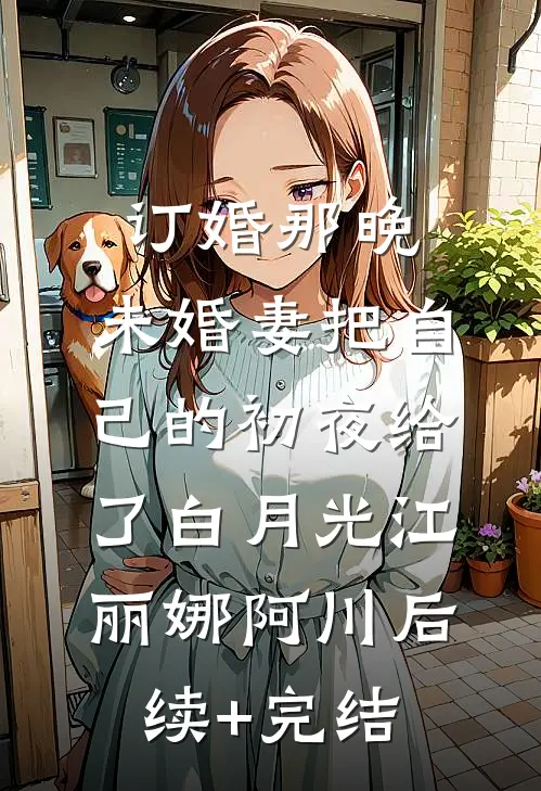 订婚那晚，未婚妻把自己的初夜给了白月光江丽娜阿川后续+完结