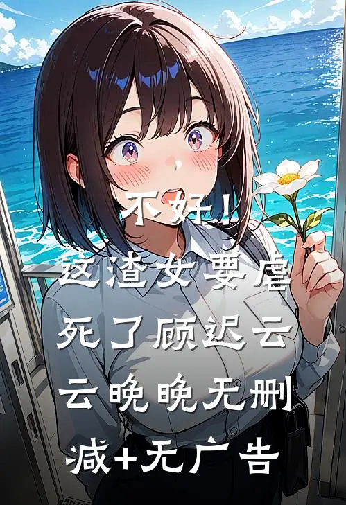 不好！这渣女要虐死了顾迟云云晚晚无删减+无广告