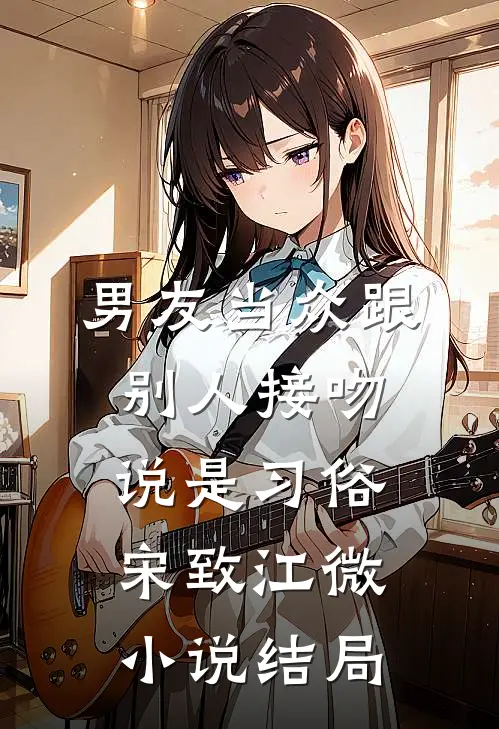 男友当众跟别人接吻，说是习俗宋致江微小说结局