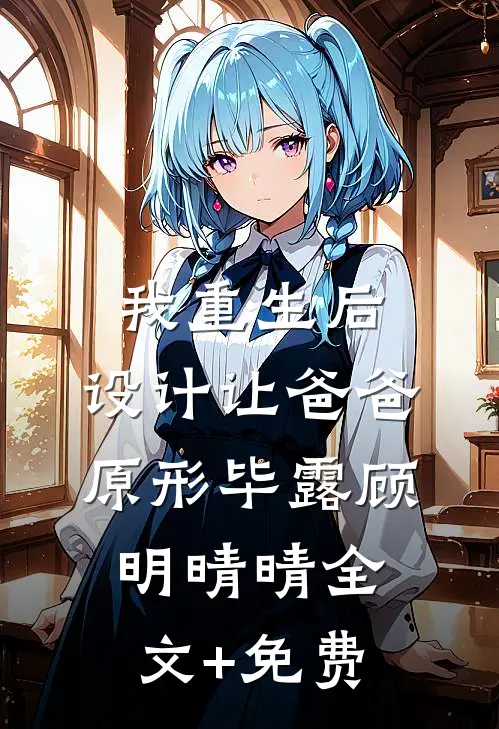 我重生后，设计让爸爸原形毕露顾明晴晴全文+免费