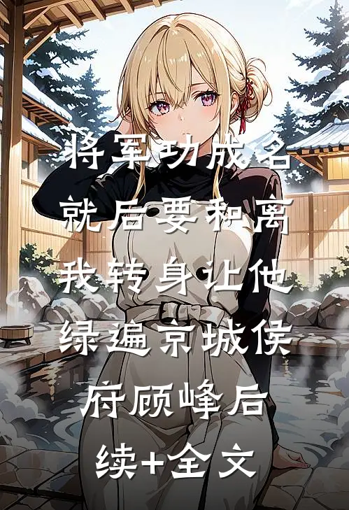 将军功成名就后要和离，我转身让他绿遍京城侯府顾峰后续+全文