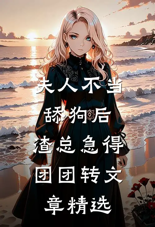 夫人不当舔狗后，渣总急得团团转文章精选