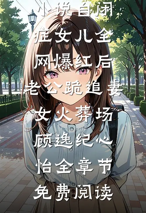 小说自闭症女儿全网爆红后，老公跪追妻女火葬场顾逸纪心怡全章节免费阅读
