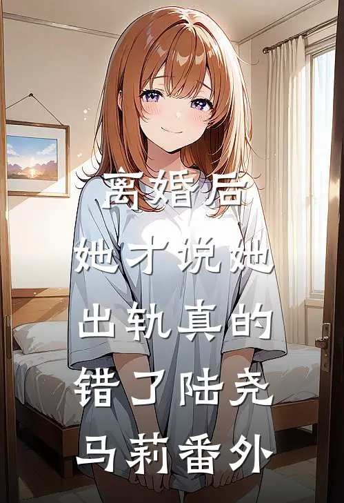 离婚后，她才说她出轨真的错了陆尧马莉番外
