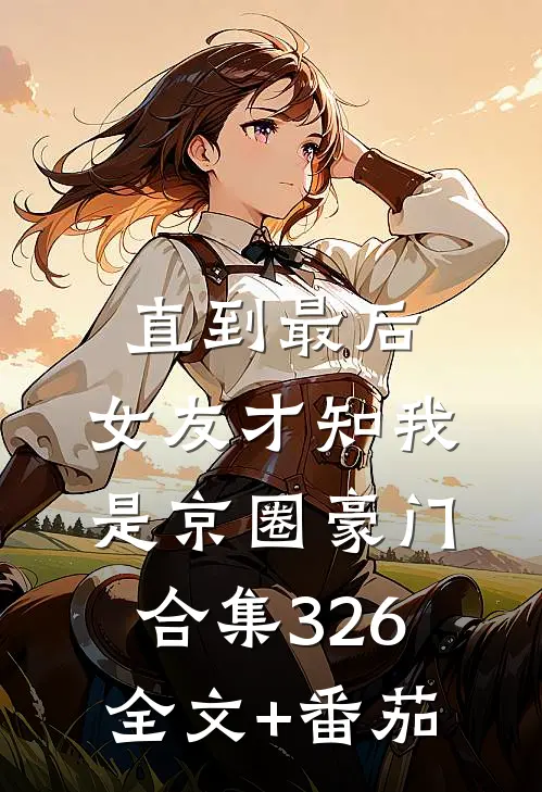 直到最后，女友才知我是京圈豪门合集326全文+番茄