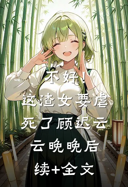 不好！这渣女要虐死了顾迟云云晚晚后续+全文