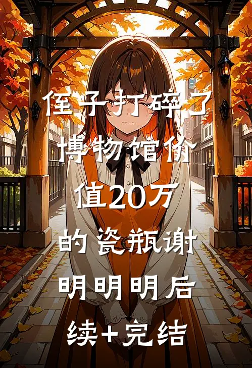 侄子打碎了博物馆价值20万的瓷瓶谢明明明后续+完结