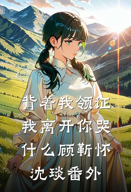 背着我领证，我离开你哭什么顾靳怀沈琰番外