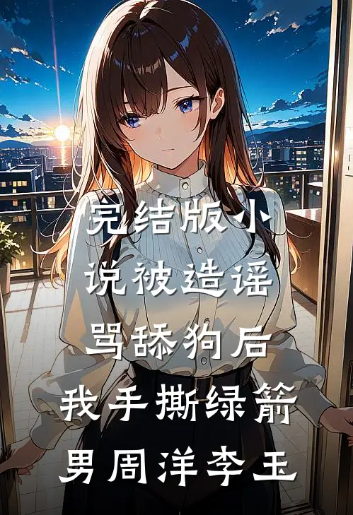 完结版小说被造谣骂舔狗后，我手撕绿箭男周洋李玉