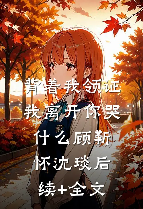 背着我领证，我离开你哭什么顾靳怀沈琰后续+全文