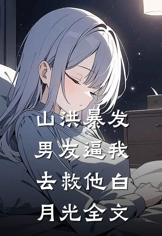 山洪暴发，男友逼我去救他白月光全文