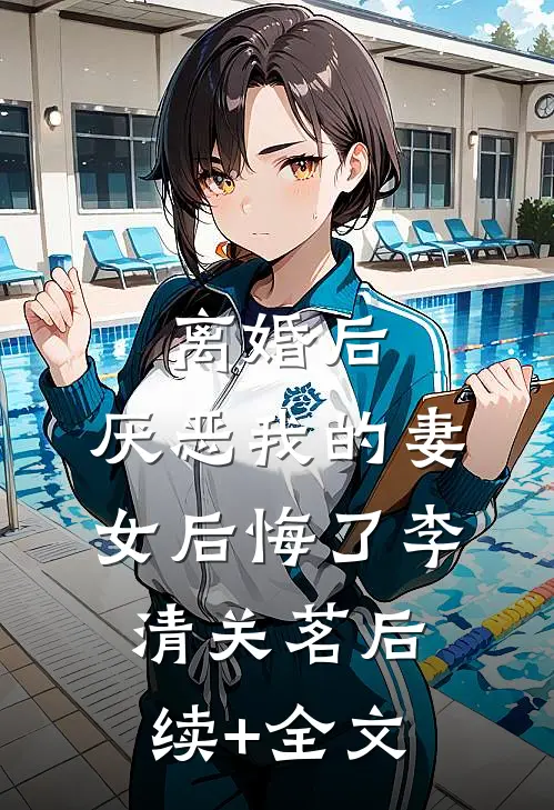 离婚后，厌恶我的妻女后悔了李清关茗后续+全文