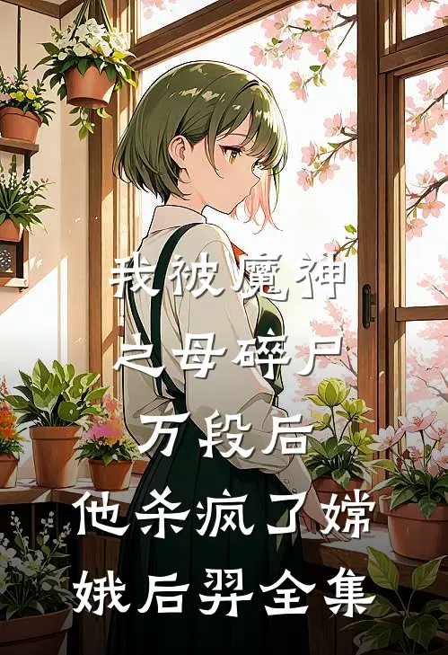 我被魔神之母碎尸万段后，他杀疯了嫦娥后羿 全集