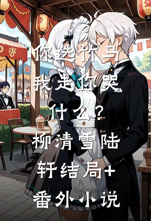 你选竹马，我走你哭什么？柳清雪陆轩结局+番外小说