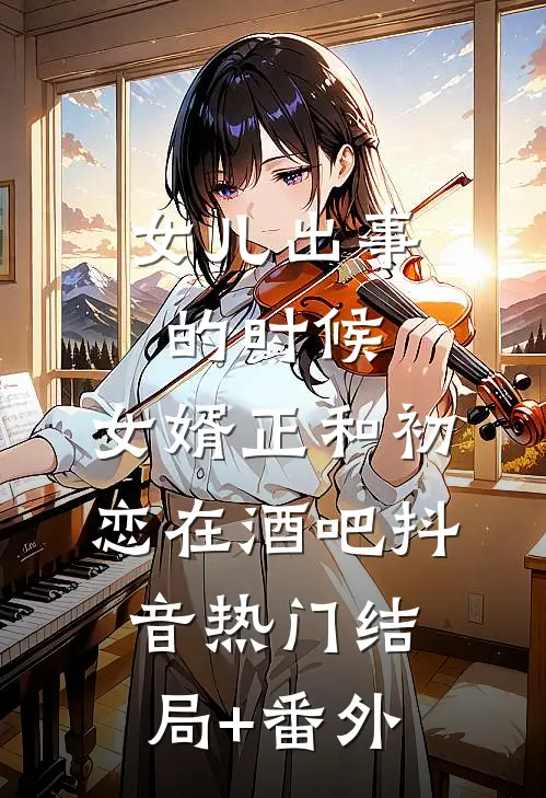 女儿出事的时候，女婿正和初恋在酒吧抖音热门结局+番外