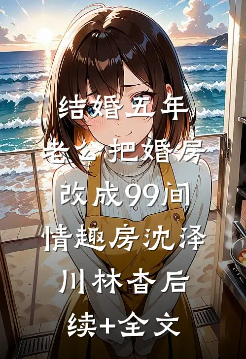 结婚五年，老公把婚房改成99间情趣房沈泽川林杳后续+全文